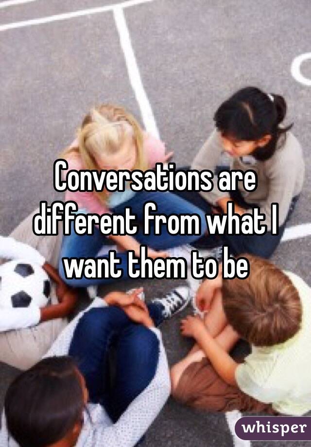 Conversations are different from what I want them to be 