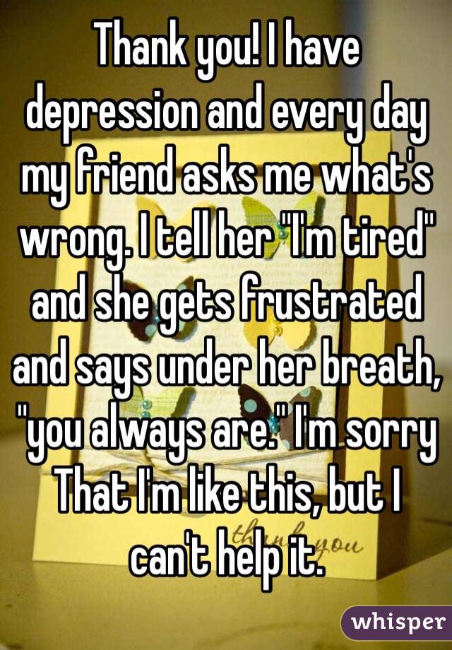 Thank you! I have depression and every day my friend asks me what's wrong. I tell her "I'm tired" and she gets frustrated and says under her breath, "you always are." I'm sorry That I'm like this, but I can't help it. 