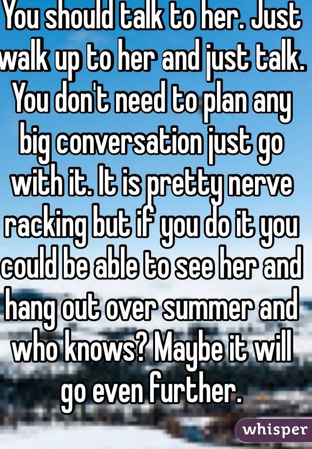 You should talk to her. Just walk up to her and just talk. You don't need to plan any big conversation just go with it. It is pretty nerve racking but if you do it you could be able to see her and hang out over summer and who knows? Maybe it will go even further.