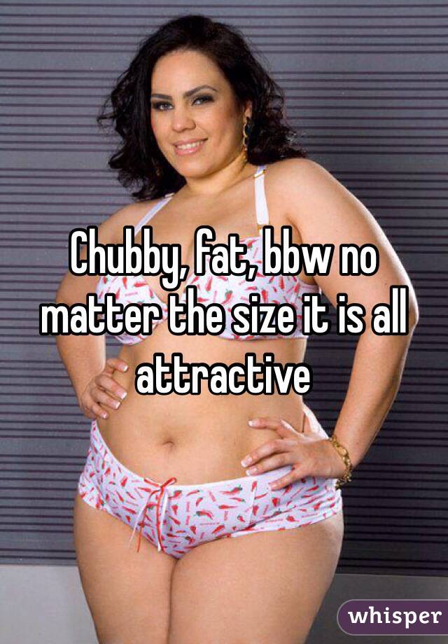 Chubby, fat, bbw no matter the size it is all attractive 