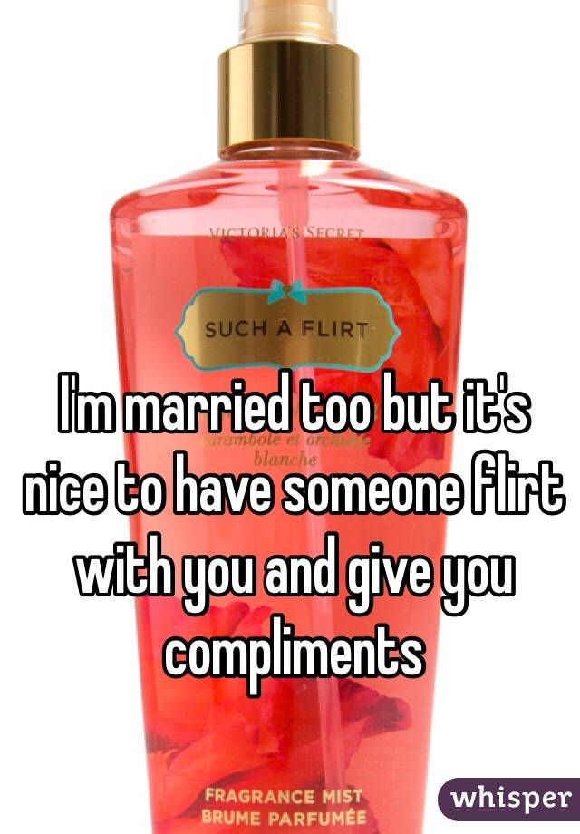 I'm married too but it's nice to have someone flirt with you and give you compliments