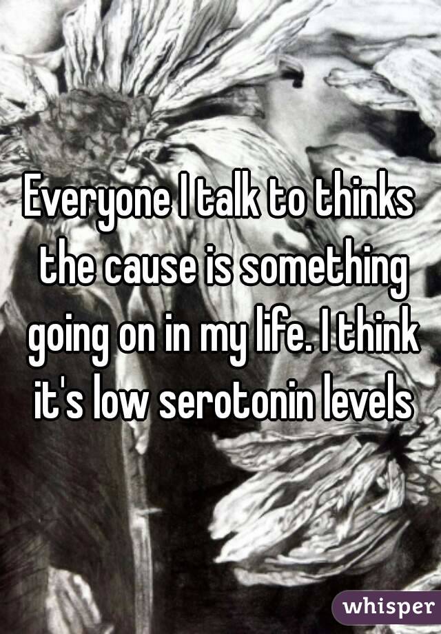 Everyone I talk to thinks the cause is something going on in my life. I think it's low serotonin levels