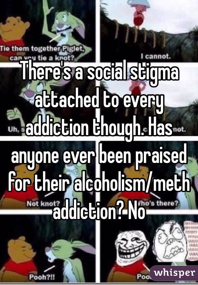 There's a social stigma attached to every addiction though. Has anyone ever been praised for their alcoholism/meth addiction? No
