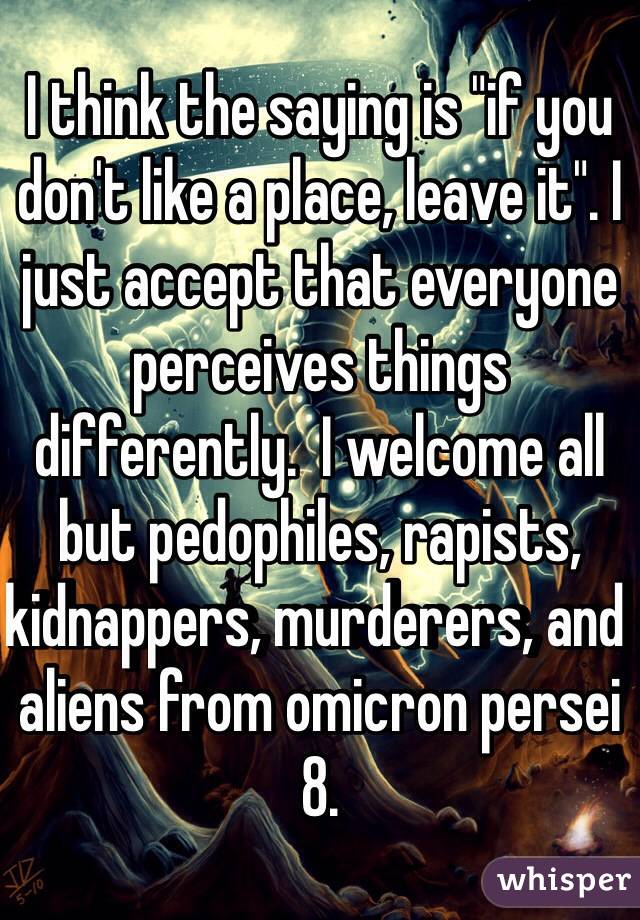 I think the saying is "if you don't like a place, leave it". I just accept that everyone perceives things differently.  I welcome all but pedophiles, rapists, kidnappers, murderers, and aliens from omicron persei 8. 