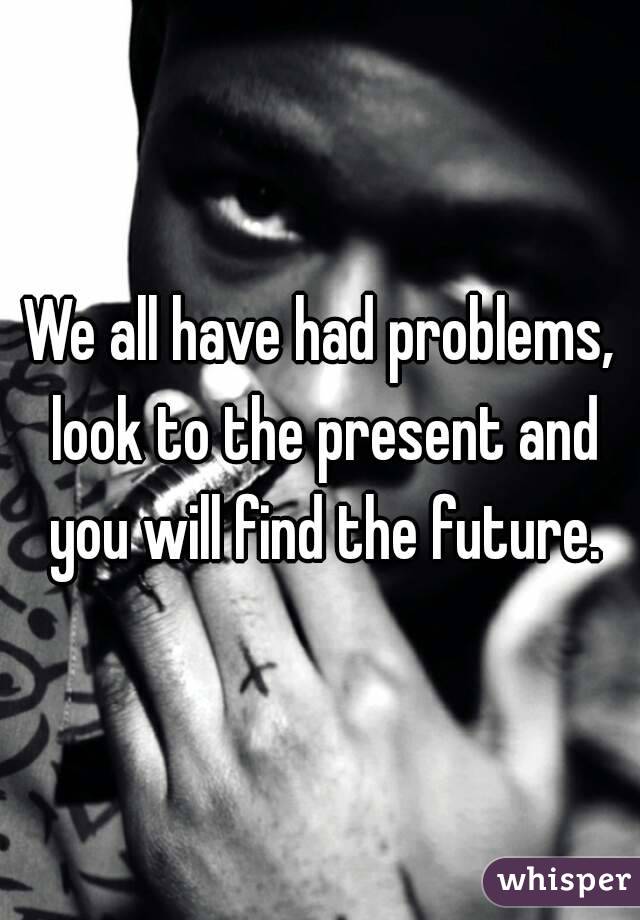 We all have had problems, look to the present and you will find the future.