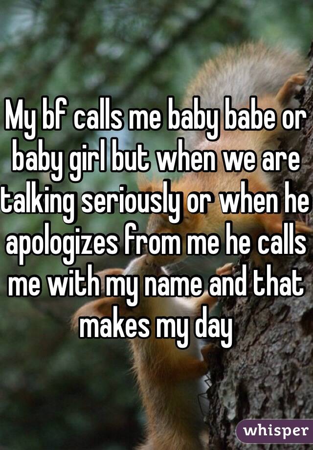 My bf calls me baby babe or baby girl but when we are talking seriously or when he apologizes from me he calls me with my name and that makes my day