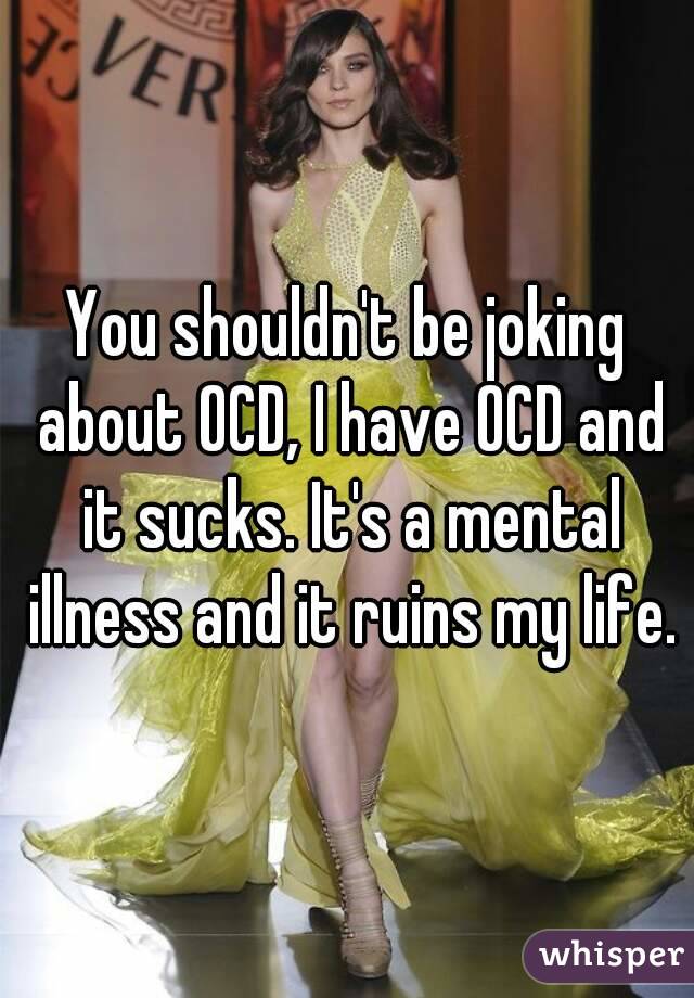 You shouldn't be joking about OCD, I have OCD and it sucks. It's a mental illness and it ruins my life.