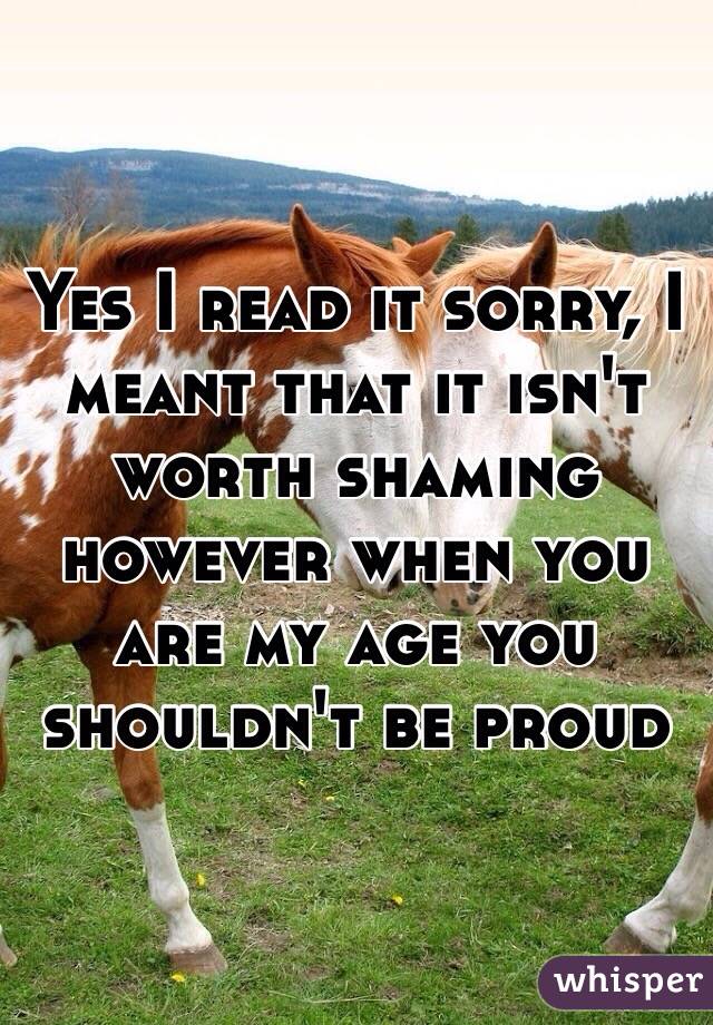 Yes I read it sorry, I meant that it isn't worth shaming however when you are my age you shouldn't be proud