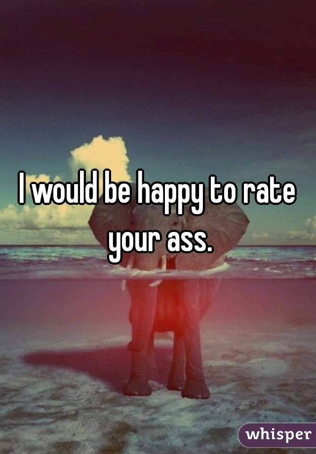 I would be happy to rate your ass.