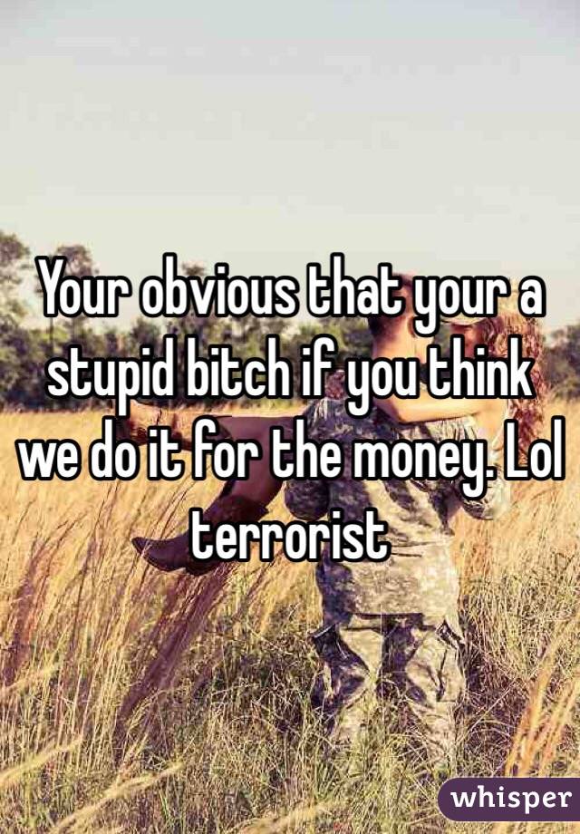 Your obvious that your a stupid bitch if you think we do it for the money. Lol terrorist 
