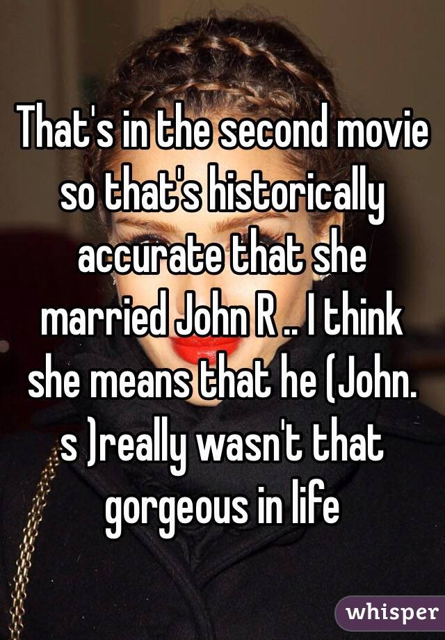 That's in the second movie so that's historically accurate that she married John R .. I think she means that he (John. s )really wasn't that gorgeous in life
