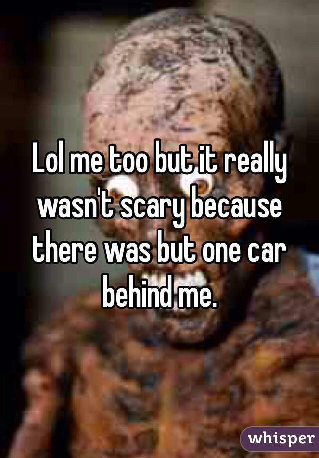 Lol me too but it really wasn't scary because there was but one car behind me.