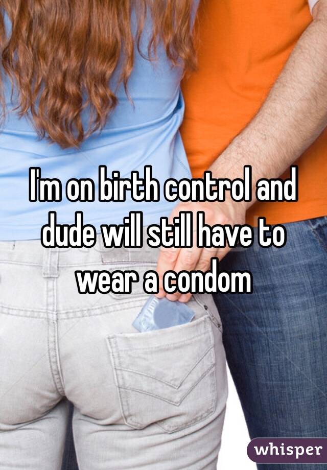 I'm on birth control and dude will still have to wear a condom