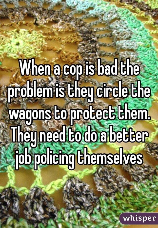 When a cop is bad the problem is they circle the wagons to protect them. They need to do a better job policing themselves