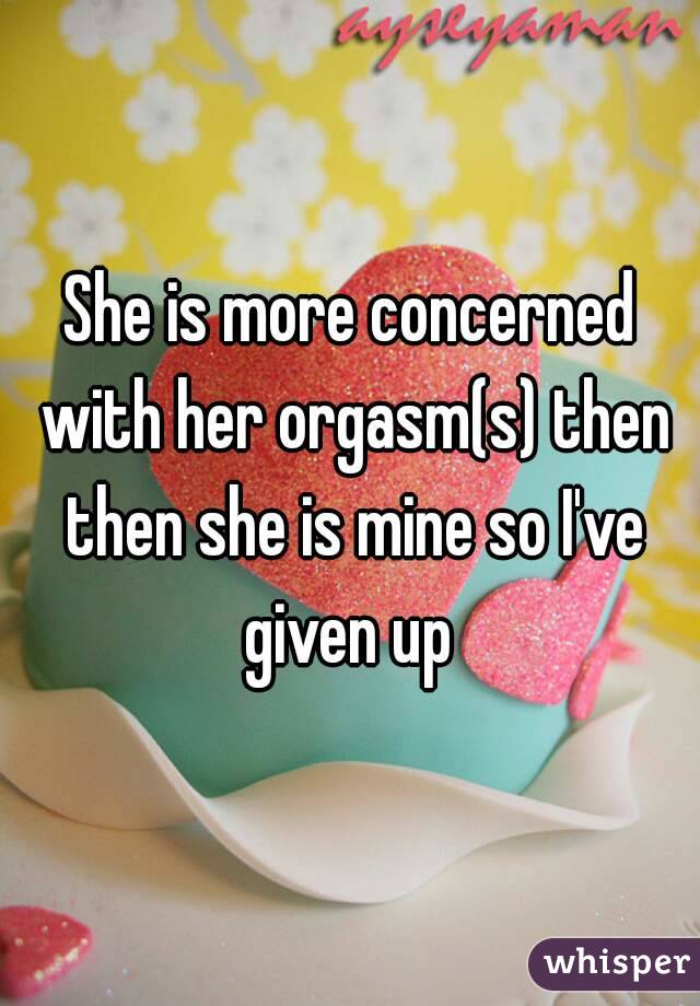 She is more concerned with her orgasm(s) then then she is mine so I've given up 