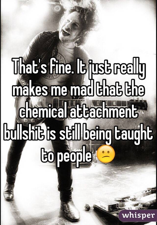 That's fine. It just really makes me mad that the chemical attachment bullshit is still being taught to people 😕