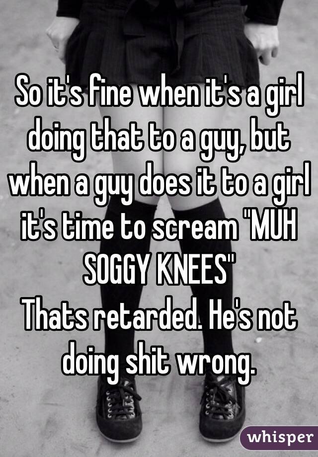So it's fine when it's a girl doing that to a guy, but when a guy does it to a girl it's time to scream "MUH SOGGY KNEES"
Thats retarded. He's not doing shit wrong.