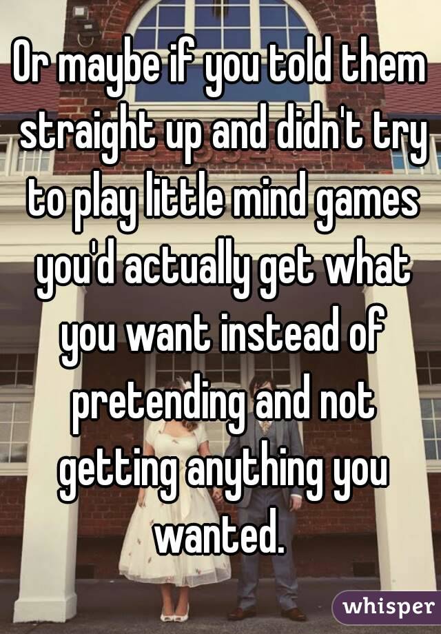 Or maybe if you told them straight up and didn't try to play little mind games you'd actually get what you want instead of pretending and not getting anything you wanted. 