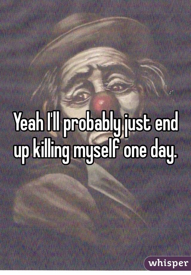 Yeah I'll probably just end up killing myself one day.