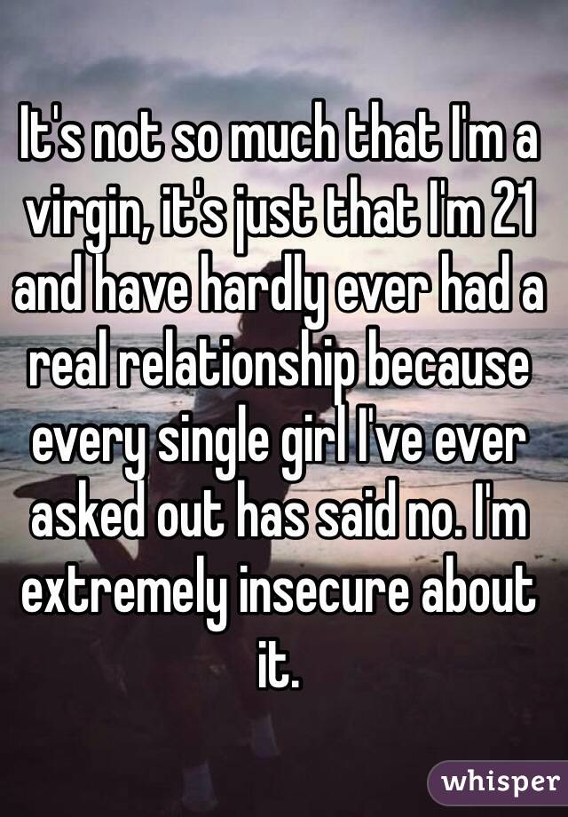 It's not so much that I'm a virgin, it's just that I'm 21 and have hardly ever had a real relationship because every single girl I've ever asked out has said no. I'm extremely insecure about it.