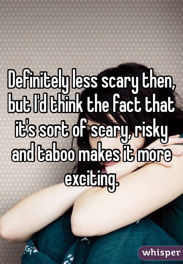 Definitely less scary then, but I'd think the fact that it's sort of scary, risky and taboo makes it more exciting.