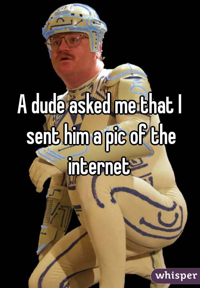A dude asked me that I sent him a pic of the internet 