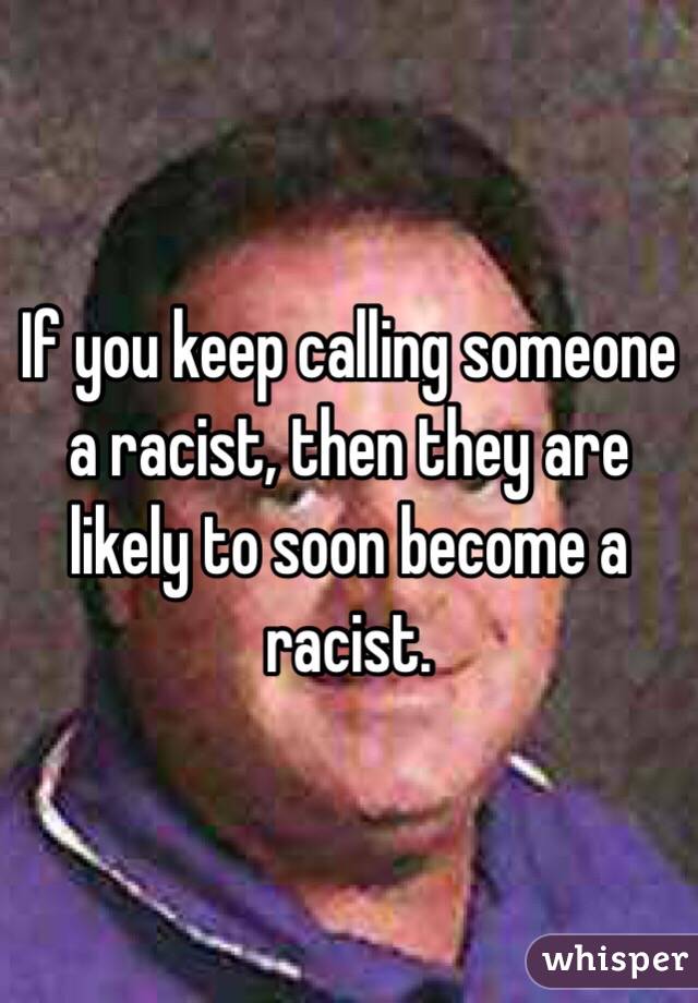 If you keep calling someone a racist, then they are likely to soon become a racist.