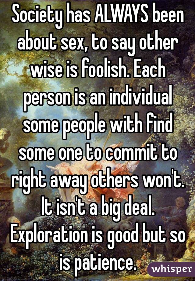 Society has ALWAYS been about sex, to say other wise is foolish. Each person is an individual some people with find some one to commit to right away others won't. It isn't a big deal. Exploration is good but so is patience.