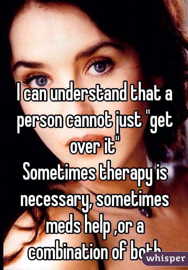 I can understand that a person cannot just "get over it"
Sometimes therapy is necessary, sometimes meds help ,or a combination of both