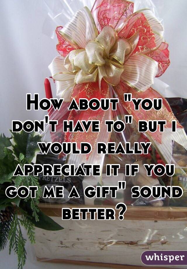 How about "you don't have to" but i would really appreciate it if you got me a gift" sound better?