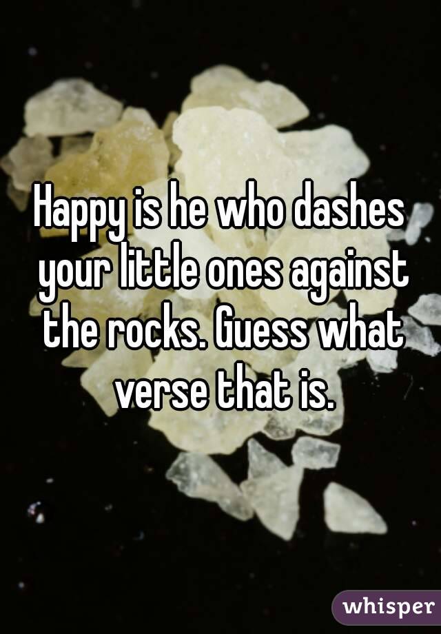 Happy is he who dashes your little ones against the rocks. Guess what verse that is.