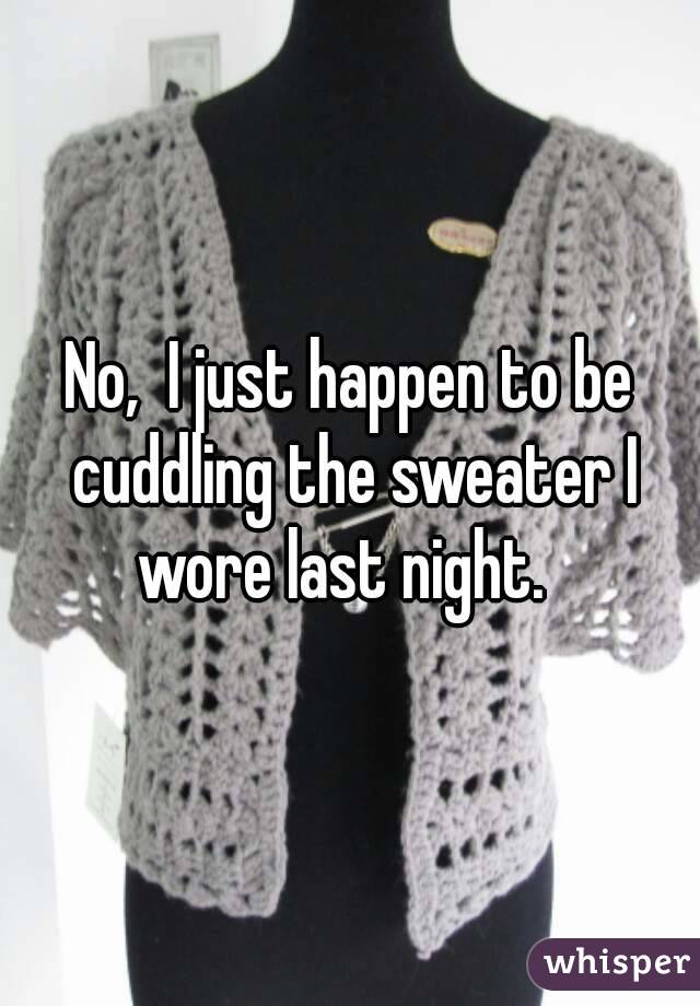 No,  I just happen to be cuddling the sweater I wore last night.  