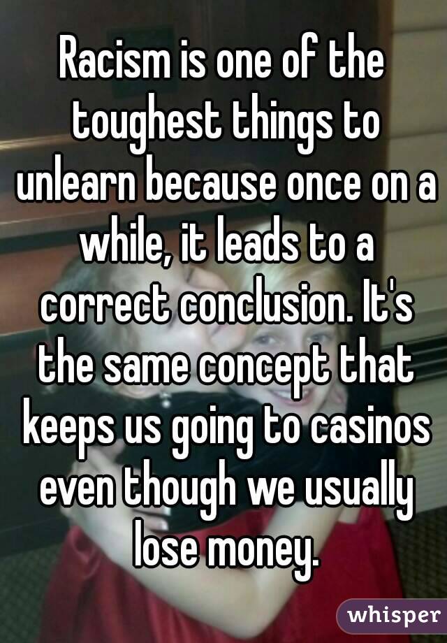 Racism is one of the toughest things to unlearn because once on a while, it leads to a correct conclusion. It's the same concept that keeps us going to casinos even though we usually lose money.