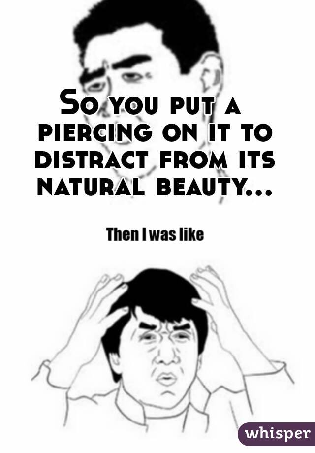 So you put a piercing on it to distract from its natural beauty...