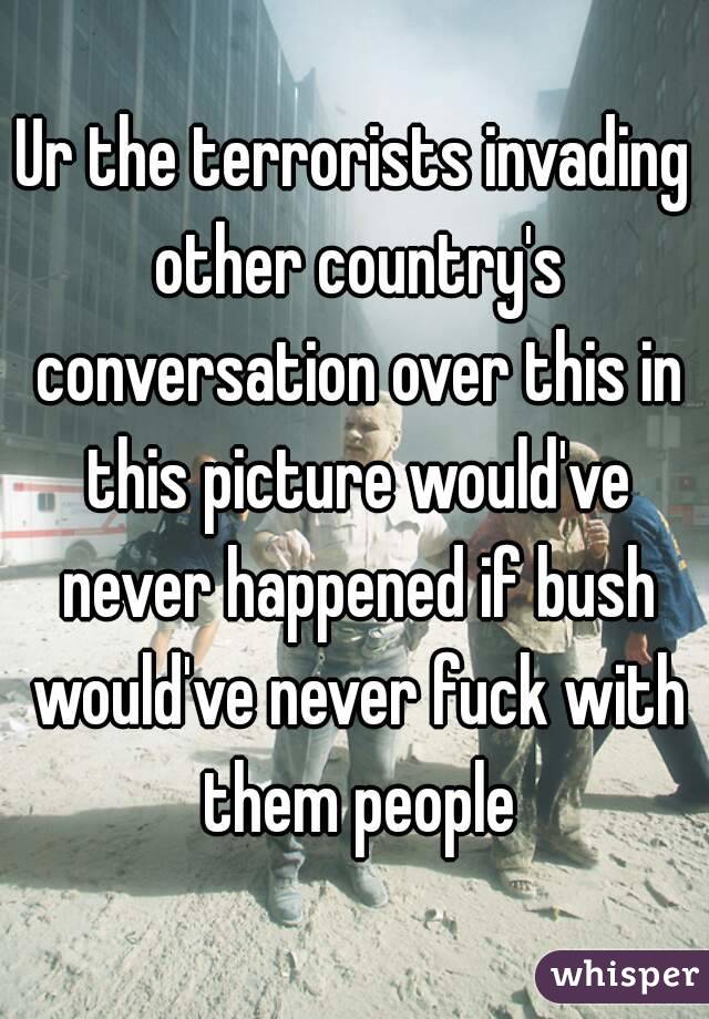 Ur the terrorists invading other country's conversation over this in this picture would've never happened if bush would've never fuck with them people