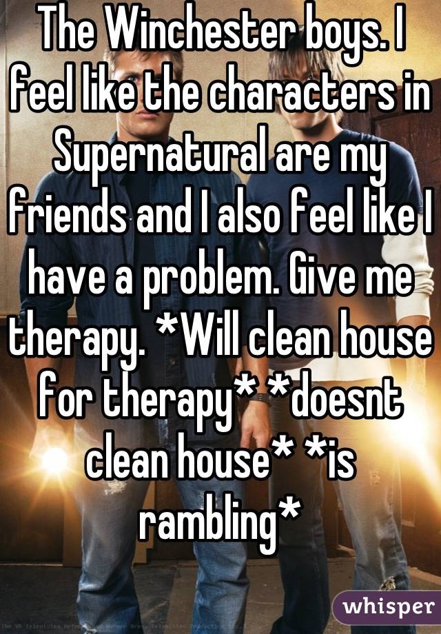 The Winchester boys. I feel like the characters in Supernatural are my friends and I also feel like I have a problem. Give me therapy. *Will clean house for therapy* *doesnt clean house* *is rambling*