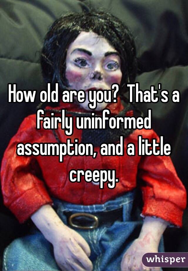 How old are you?  That's a fairly uninformed assumption, and a little creepy.