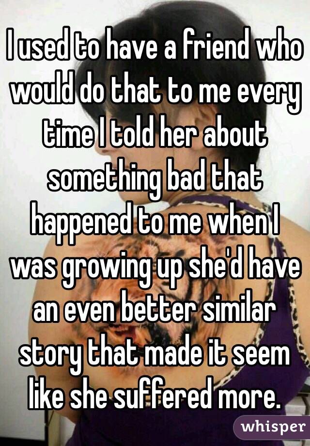 I used to have a friend who would do that to me every time I told her about something bad that happened to me when I was growing up she'd have an even better similar story that made it seem like she suffered more. 