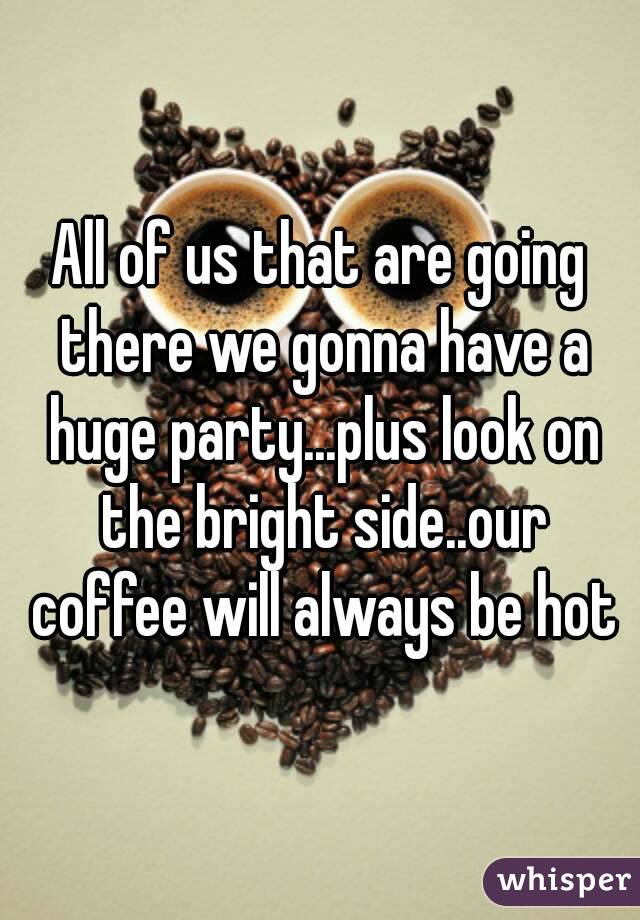 All of us that are going there we gonna have a huge party...plus look on the bright side..our coffee will always be hot
