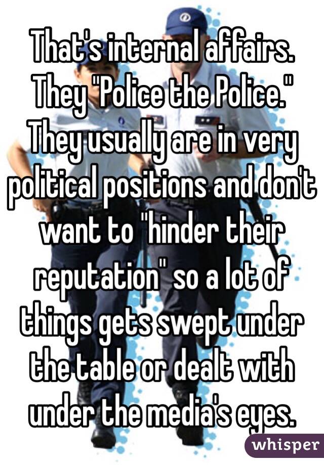 That's internal affairs. They "Police the Police." They usually are in very political positions and don't want to "hinder their reputation" so a lot of things gets swept under the table or dealt with under the media's eyes. 