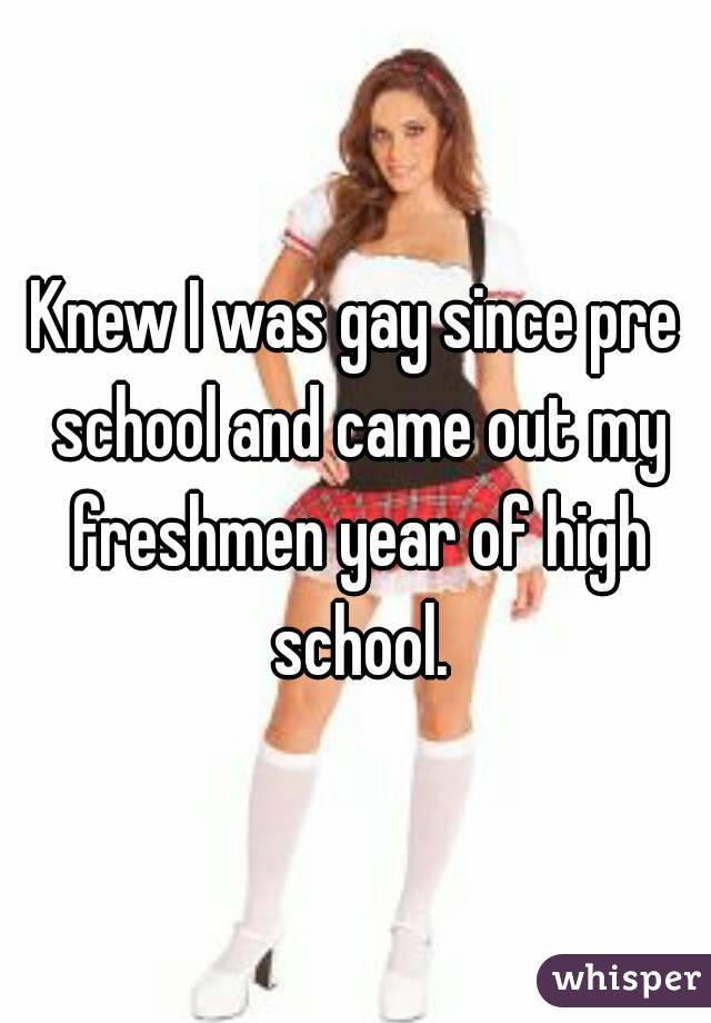 Knew I was gay since pre school and came out my freshmen year of high school.