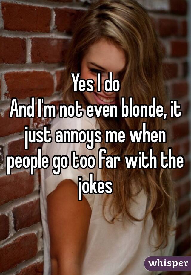 Yes I do
And I'm not even blonde, it just annoys me when people go too far with the jokes
