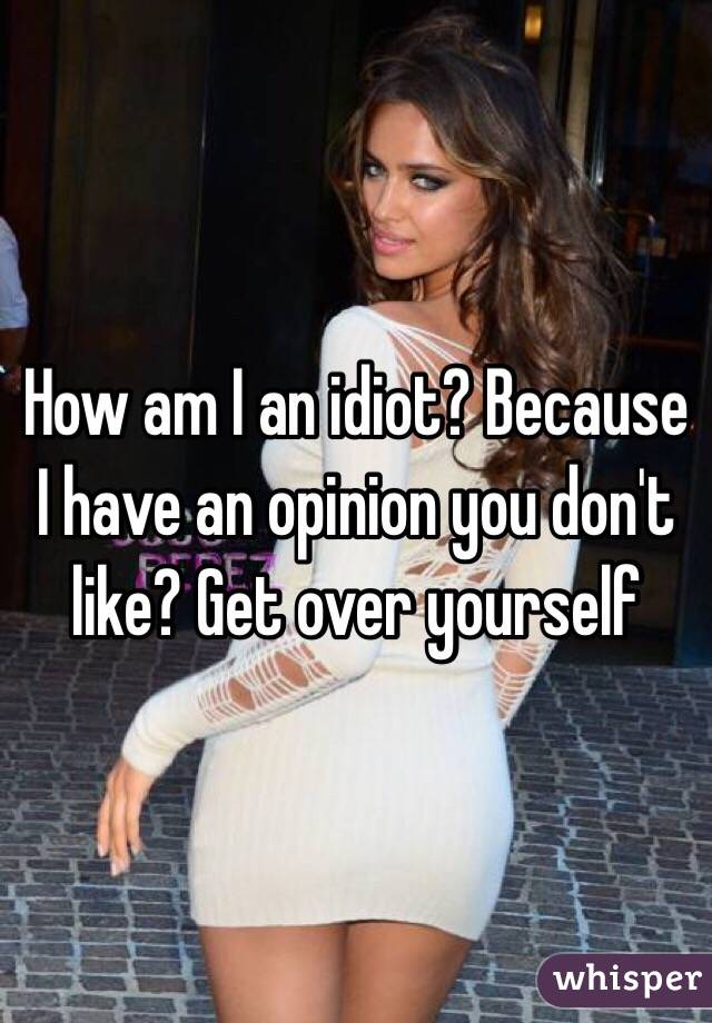 How am I an idiot? Because I have an opinion you don't like? Get over yourself