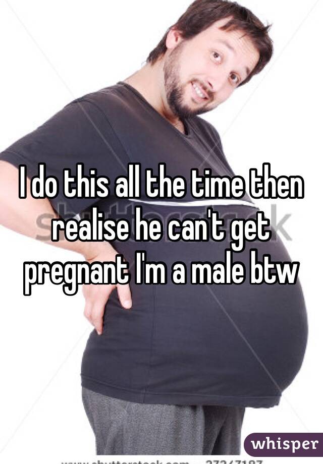 I do this all the time then realise he can't get pregnant I'm a male btw