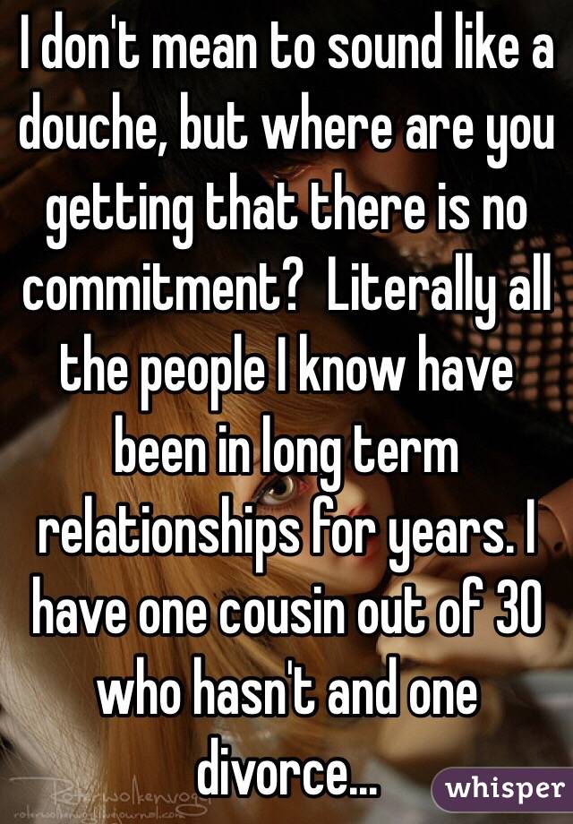 I don't mean to sound like a douche, but where are you getting that there is no commitment?  Literally all the people I know have been in long term relationships for years. I have one cousin out of 30 who hasn't and one divorce...