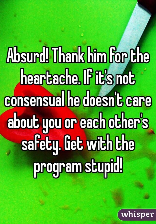 Absurd! Thank him for the heartache. If it's not consensual he doesn't care about you or each other's safety. Get with the program stupid!