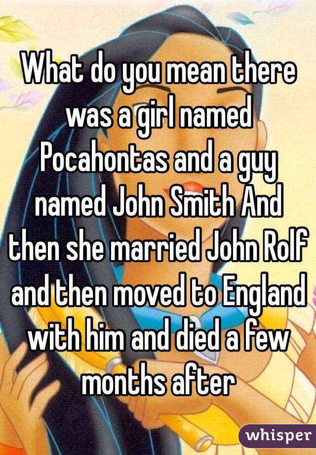 What do you mean there was a girl named Pocahontas and a guy named John Smith And then she married John Rolf and then moved to England with him and died a few months after