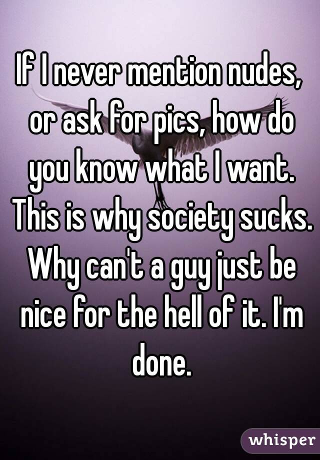 If I never mention nudes, or ask for pics, how do you know what I want. This is why society sucks. Why can't a guy just be nice for the hell of it. I'm done.