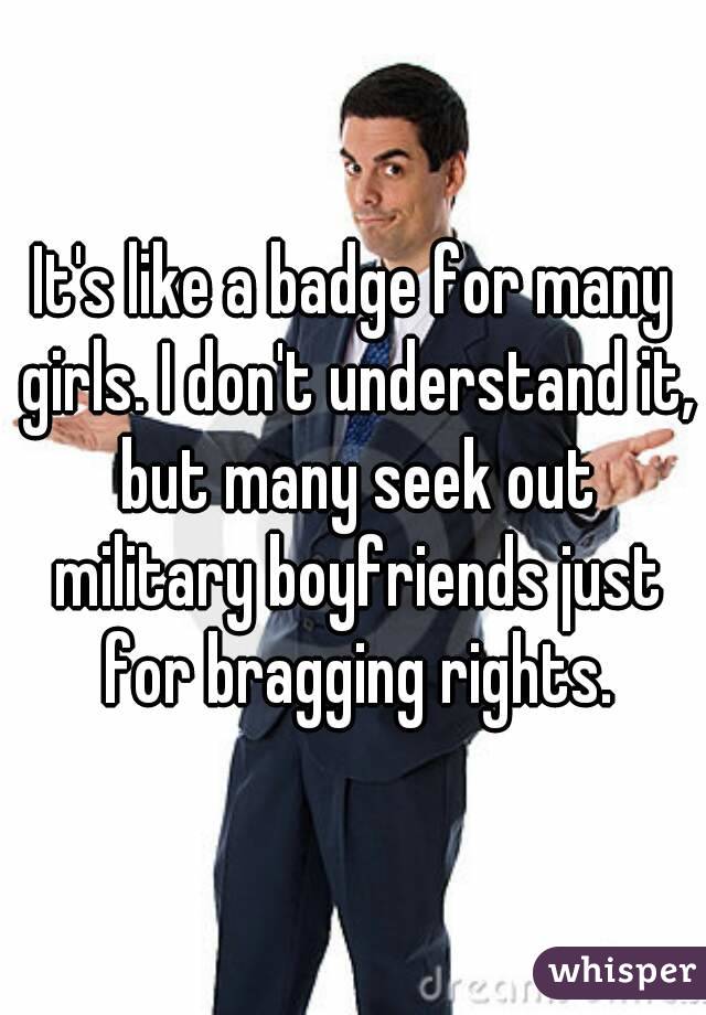 It's like a badge for many girls. I don't understand it, but many seek out military boyfriends just for bragging rights.