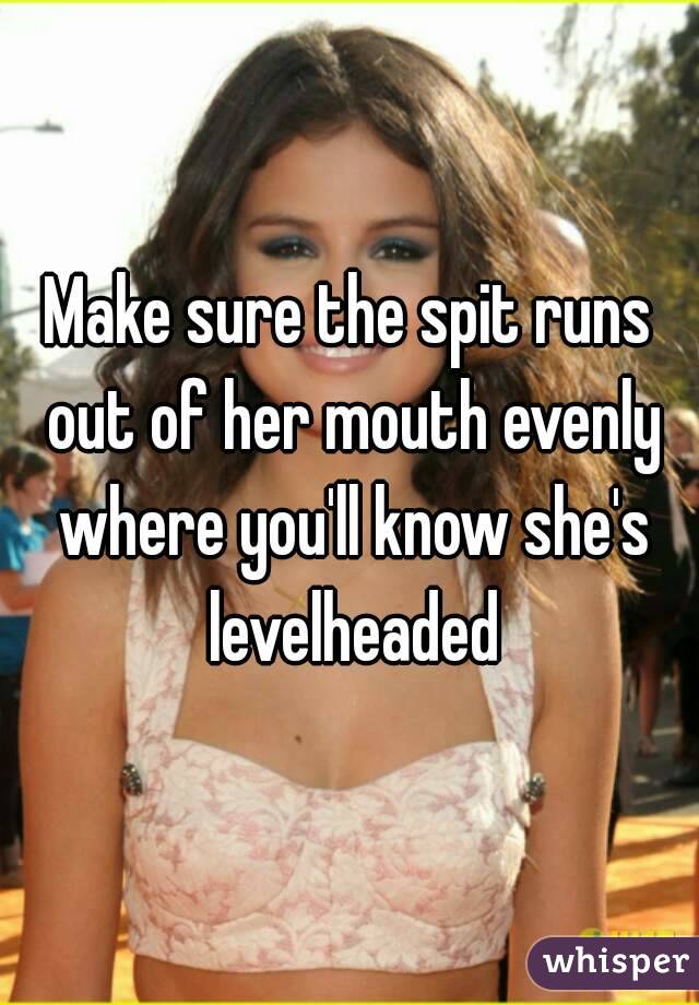 Make sure the spit runs out of her mouth evenly where you'll know she's levelheaded